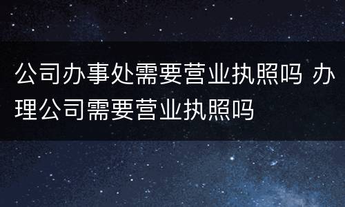 公司办事处需要营业执照吗 办理公司需要营业执照吗