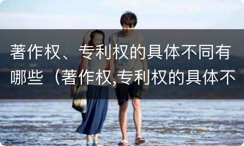著作权、专利权的具体不同有哪些（著作权,专利权的具体不同有哪些）
