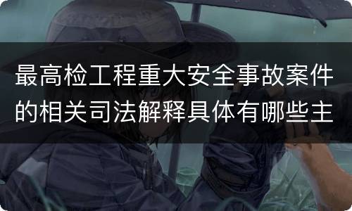 最高检工程重大安全事故案件的相关司法解释具体有哪些主要内容