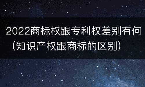 2022商标权跟专利权差别有何（知识产权跟商标的区别）