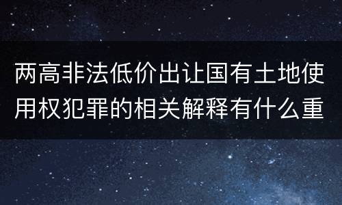 两高非法低价出让国有土地使用权犯罪的相关解释有什么重要内容