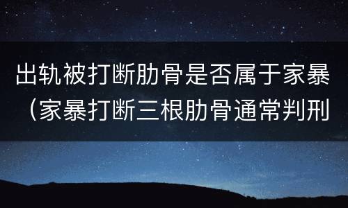 出轨被打断肋骨是否属于家暴（家暴打断三根肋骨通常判刑）