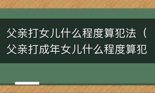 父亲打女儿什么程度算犯法（父亲打成年女儿什么程度算犯法）