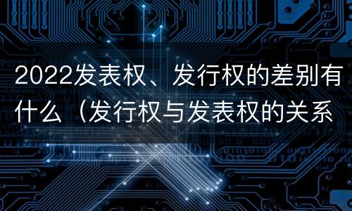 2022发表权、发行权的差别有什么（发行权与发表权的关系）