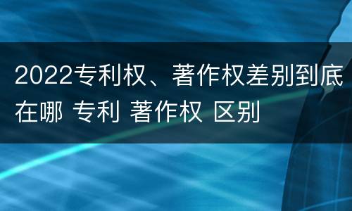 2022专利权、著作权差别到底在哪 专利 著作权 区别