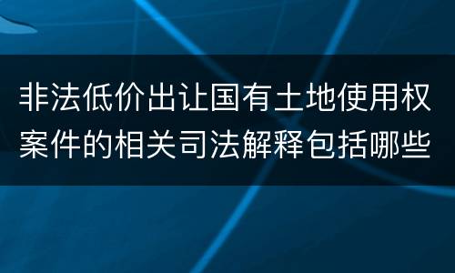 非法低价出让国有土地使用权案件的相关司法解释包括哪些重要规定
