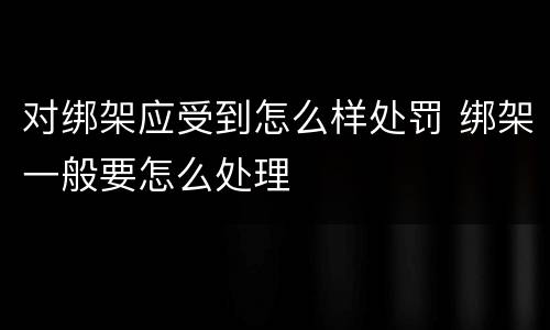 对绑架应受到怎么样处罚 绑架一般要怎么处理