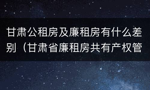 甘肃公租房及廉租房有什么差别（甘肃省廉租房共有产权管理办法）