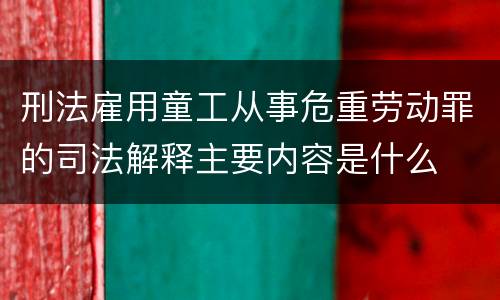 刑法雇用童工从事危重劳动罪的司法解释主要内容是什么