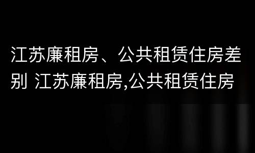 江苏廉租房、公共租赁住房差别 江苏廉租房,公共租赁住房差别有多大