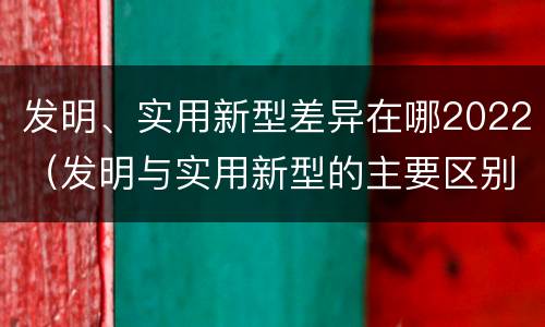 发明、实用新型差异在哪2022（发明与实用新型的主要区别）