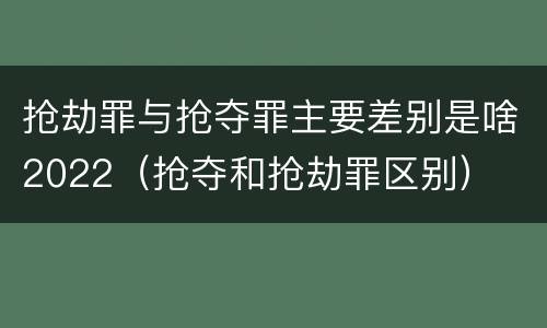 抢劫罪与抢夺罪主要差别是啥2022（抢夺和抢劫罪区别）