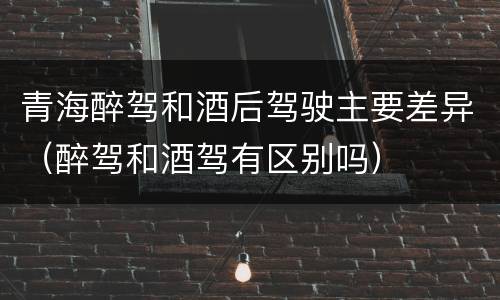 青海醉驾和酒后驾驶主要差异（醉驾和酒驾有区别吗）