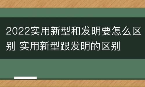 2022实用新型和发明要怎么区别 实用新型跟发明的区别