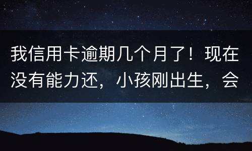 我信用卡逾期几个月了！现在没有能力还，小孩刚出生，会不会马上被坐牢