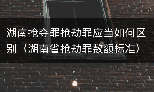 湖南抢夺罪抢劫罪应当如何区别（湖南省抢劫罪数额标准）