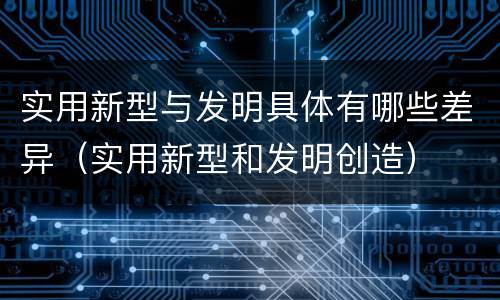 实用新型与发明具体有哪些差异（实用新型和发明创造）