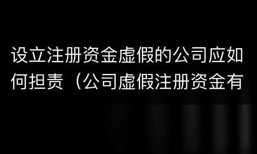 设立注册资金虚假的公司应如何担责（公司虚假注册资金有罪吗）