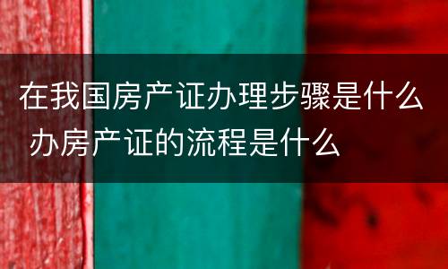 在我国房产证办理步骤是什么 办房产证的流程是什么