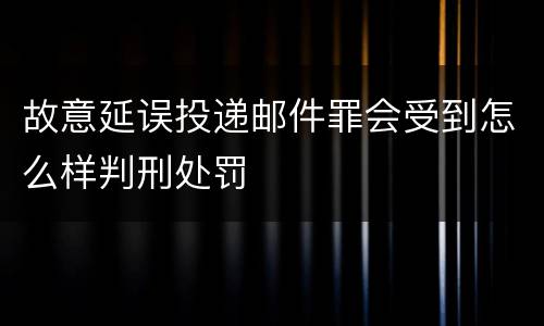 故意延误投递邮件罪会受到怎么样判刑处罚