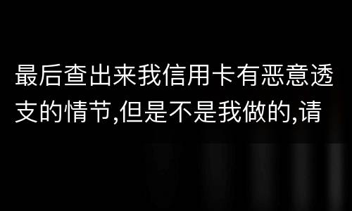 最后查出来我信用卡有恶意透支的情节,但是不是我做的,请问这怎么办