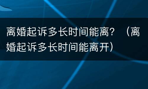 离婚起诉多长时间能离？（离婚起诉多长时间能离开）