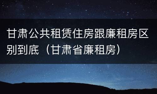 甘肃公共租赁住房跟廉租房区别到底（甘肃省廉租房）