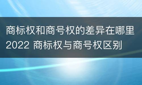 商标权和商号权的差异在哪里2022 商标权与商号权区别