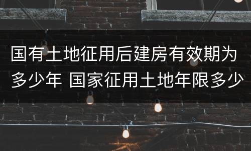 国有土地征用后建房有效期为多少年 国家征用土地年限多少年