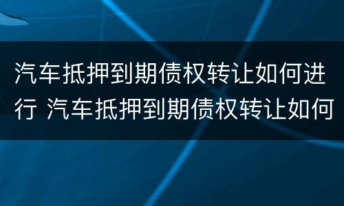 汽车抵押到期债权转让如何进行 汽车抵押到期债权转让如何进行合同