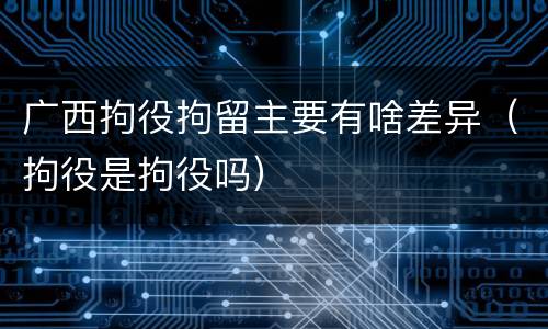 广西拘役拘留主要有啥差异（拘役是拘役吗）