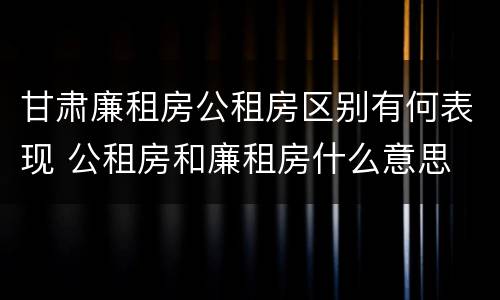 甘肃廉租房公租房区别有何表现 公租房和廉租房什么意思