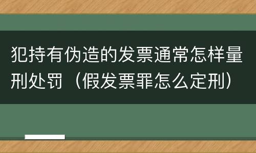 犯持有伪造的发票通常怎样量刑处罚（假发票罪怎么定刑）