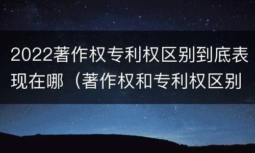 2022著作权专利权区别到底表现在哪（著作权和专利权区别）
