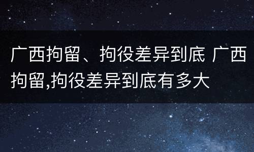 广西拘留、拘役差异到底 广西拘留,拘役差异到底有多大