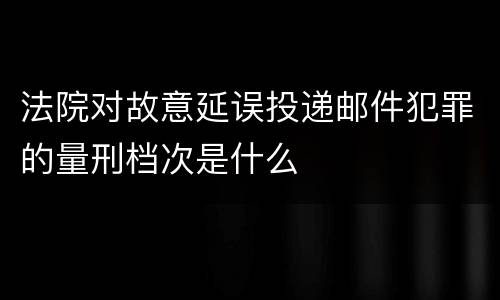 法院对故意延误投递邮件犯罪的量刑档次是什么