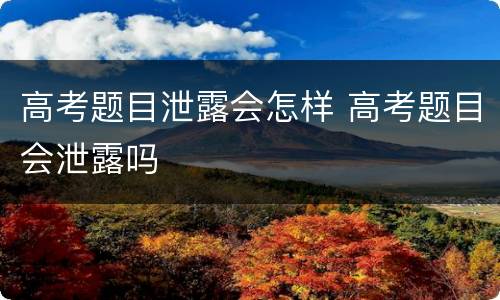 高考题目泄露会怎样 高考题目会泄露吗