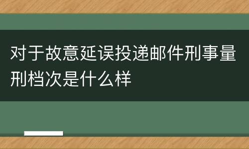 对于故意延误投递邮件刑事量刑档次是什么样