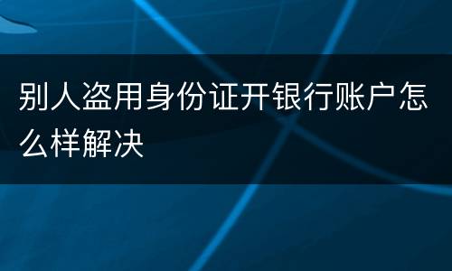 别人盗用身份证开银行账户怎么样解决