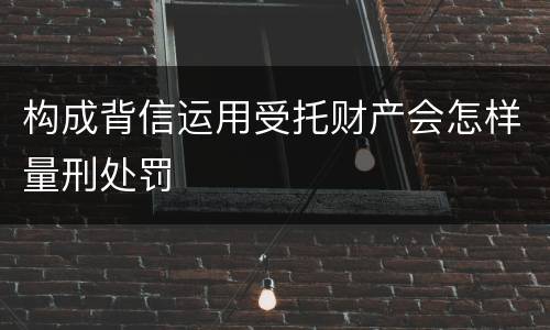 构成背信运用受托财产会怎样量刑处罚