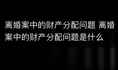 离婚案中的财产分配问题 离婚案中的财产分配问题是什么