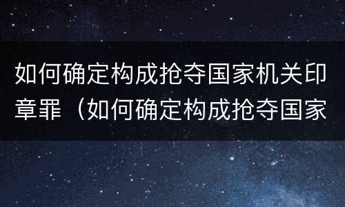 如何确定构成抢夺国家机关印章罪（如何确定构成抢夺国家机关印章罪的标准）