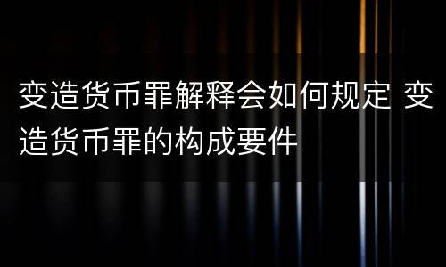 变造货币罪解释会如何规定 变造货币罪的构成要件