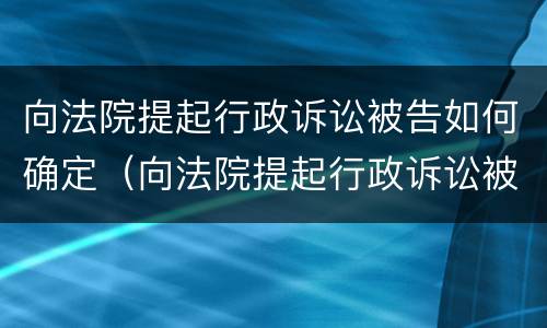 向法院提起行政诉讼被告如何确定（向法院提起行政诉讼被告如何确定诉讼请求）