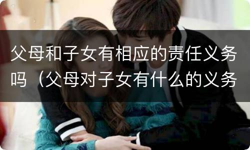 父母和子女有相应的责任义务吗（父母对子女有什么的义务?子女对父母有什么的义务?）
