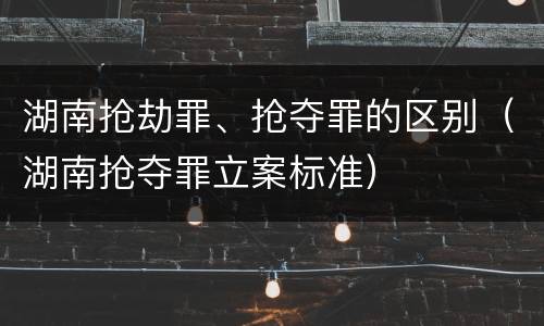 湖南抢劫罪、抢夺罪的区别（湖南抢夺罪立案标准）