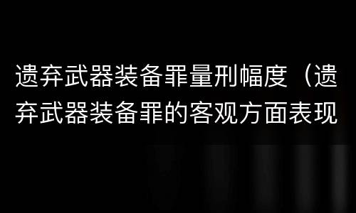 遗弃武器装备罪量刑幅度（遗弃武器装备罪的客观方面表现为）