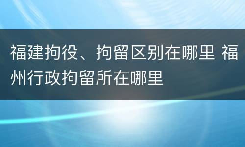 福建拘役、拘留区别在哪里 福州行政拘留所在哪里