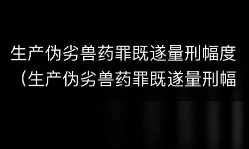 生产伪劣兽药罪既遂量刑幅度（生产伪劣兽药罪既遂量刑幅度是多少）