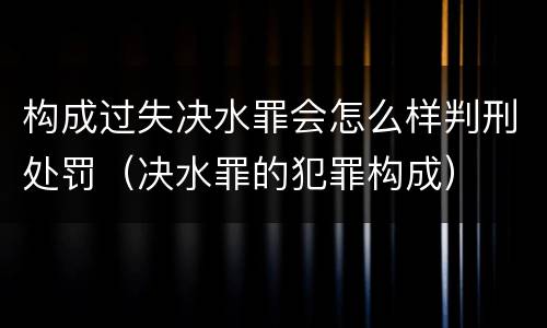 构成过失决水罪会怎么样判刑处罚（决水罪的犯罪构成）